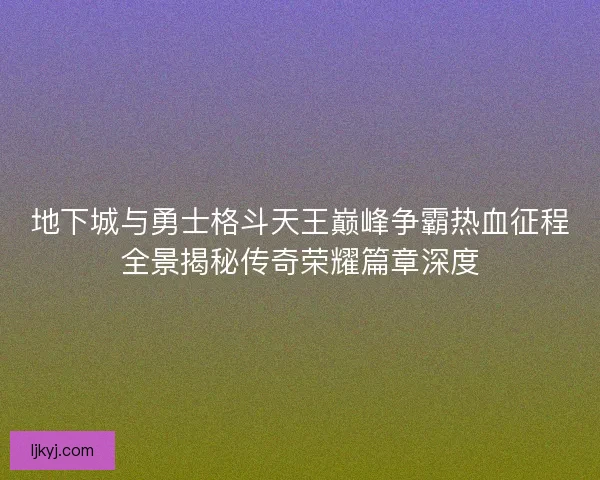 地下城与勇士格斗天王巅峰争霸热血征程全景揭秘传奇荣耀篇章深度