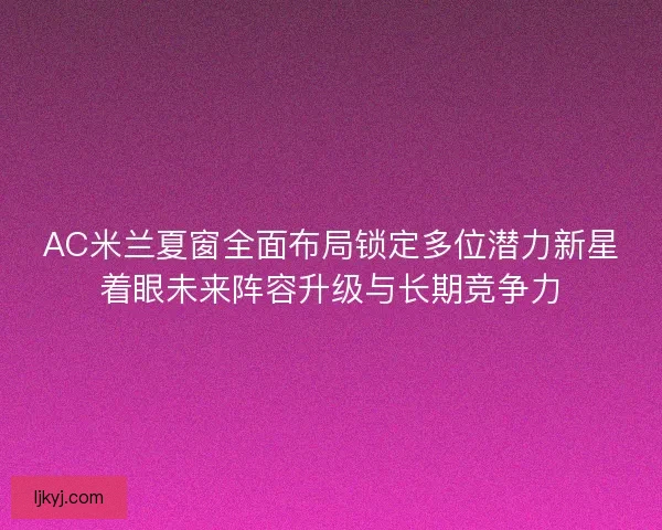 AC米兰夏窗全面布局锁定多位潜力新星着眼未来阵容升级与长期竞争力