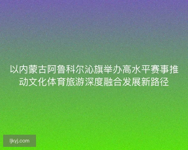 以内蒙古阿鲁科尔沁旗举办高水平赛事推动文化体育旅游深度融合发展新路径